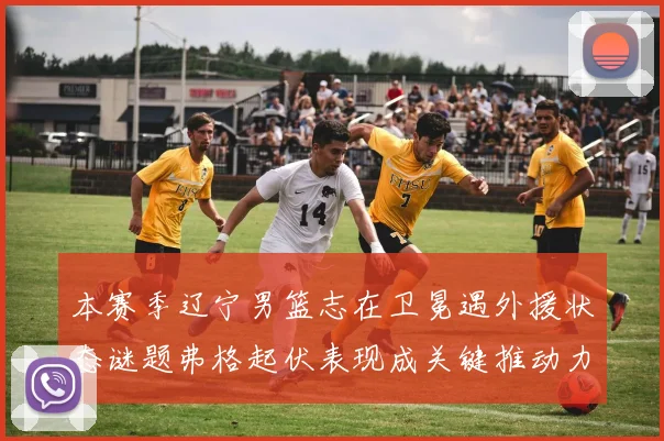 本赛季辽宁男篮志在卫冕遇外援状态谜题弗格起伏表现成关键推动力