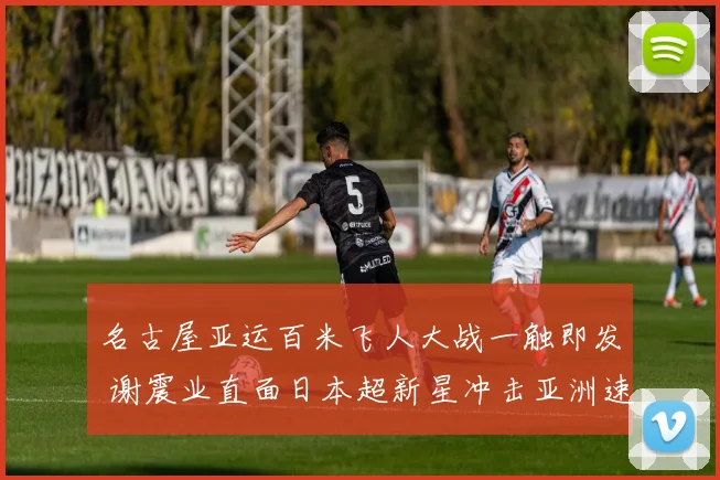 名古屋亚运百米飞人大战一触即发 谢震业直面日本超新星冲击亚洲速度新巅峰
