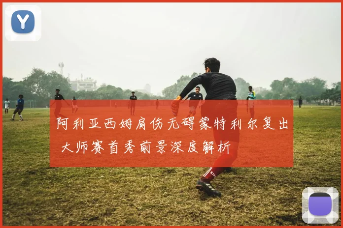 阿利亚西姆肩伤无碍蒙特利尔复出 大师赛首秀前景深度解析