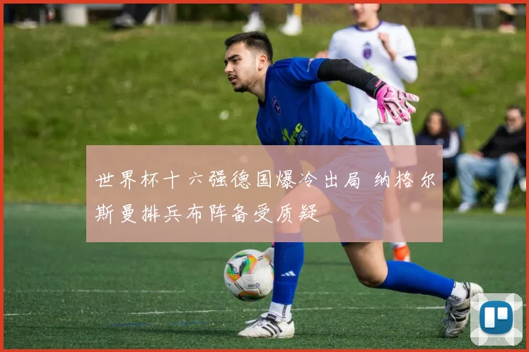 世界杯十六强德国爆冷出局 纳格尔斯曼排兵布阵备受质疑