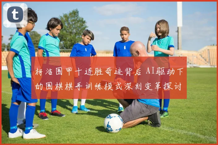 柯洁围甲十连胜奇迹背后 AI驱动下的围棋棋手训练模式深刻变革探讨