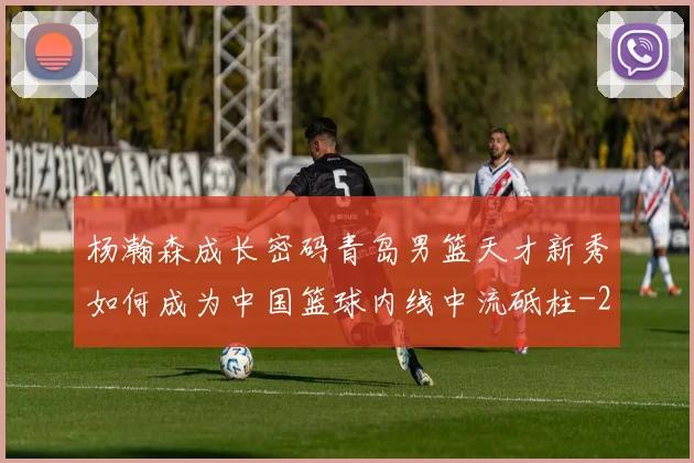 杨瀚森成长密码青岛男篮天才新秀如何成为中国篮球内线中流砥柱