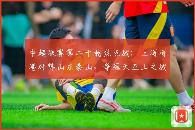 中超联赛第二十轮焦点战:上海海港对阵山东泰山,争冠天王山之战前瞻