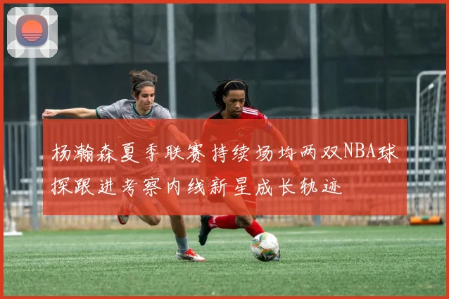 杨瀚森夏季联赛持续场均两双NBA球探跟进考察内线新星成长轨迹