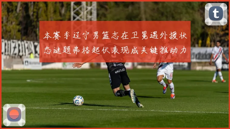 本赛季辽宁男篮志在卫冕遇外援状态谜题弗格起伏表现成关键推动力