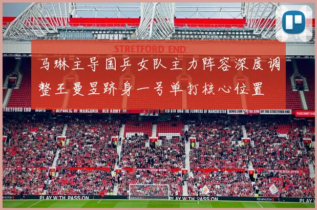 马琳主导国乒女队主力阵容深度调整王曼昱跻身一号单打核心位置