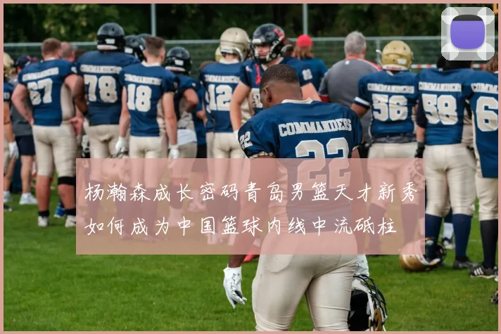 杨瀚森成长密码青岛男篮天才新秀如何成为中国篮球内线中流砥柱