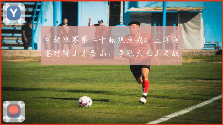 中超联赛第二十轮焦点战：上海海港对阵山东泰山，争冠天王山之战前瞻