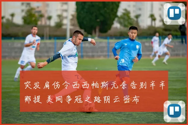 突发肩伤令西西帕斯无奈告别辛辛那提 美网争冠之路阴云密布