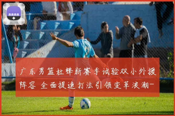 广东男篮杜锋新赛季试验双小外援阵容 全面提速打法引领变革浪潮