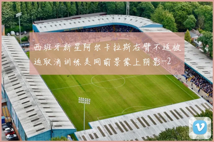 西班牙新星阿尔卡拉斯右臂不适被迫取消训练美网前景蒙上阴影