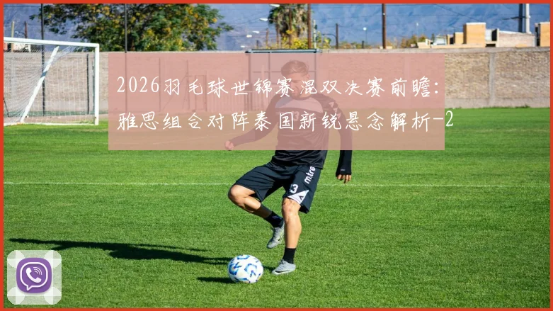 2026羽毛球世锦赛混双决赛前瞻:雅思组合对阵泰国新锐悬念解析