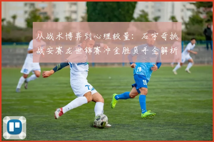从战术博弈到心理较量:石宇奇挑战安赛龙世锦赛冲金胜负手全解析