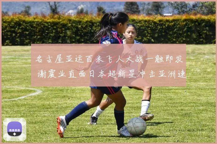 名古屋亚运百米飞人大战一触即发 谢震业直面日本超新星冲击亚洲速度新巅峰