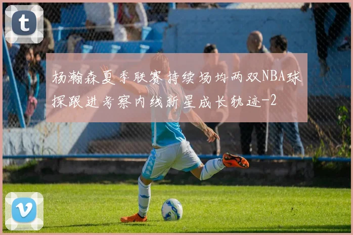 杨瀚森夏季联赛持续场均两双NBA球探跟进考察内线新星成长轨迹