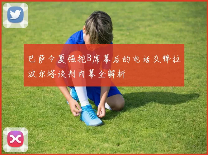 巴萨今夏强挖B席幕后的电话交锋拉波尔塔谈判内幕全解析