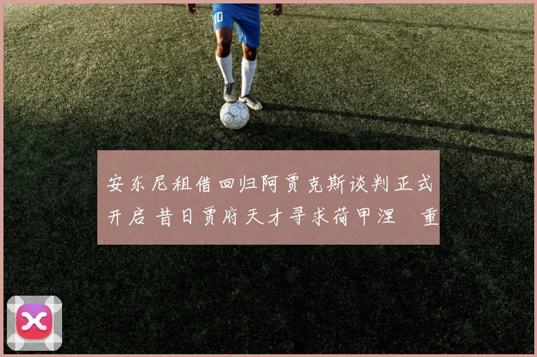 安东尼租借回归阿贾克斯谈判正式开启 昔日贾府天才寻求荷甲涅槃重生