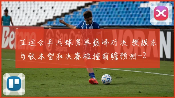亚运会乒乓球男单巅峰对决 樊振东与张本智和决赛碰撞前瞻预测