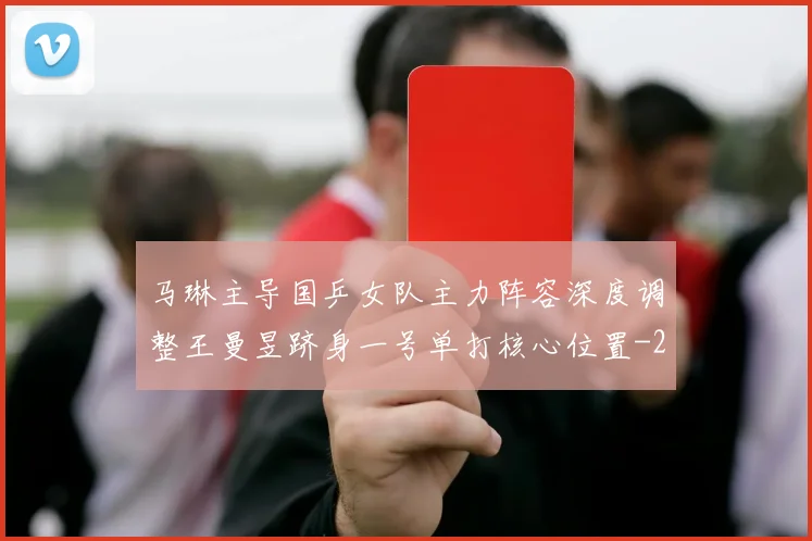 马琳主导国乒女队主力阵容深度调整王曼昱跻身一号单打核心位置