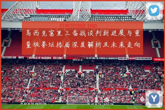 乌西克富里三番战谈判新进展与重量级拳坛格局深度解析及未来走向