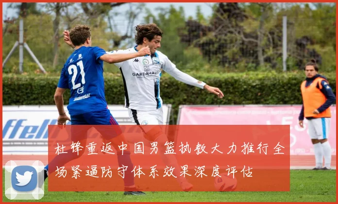 杜锋重返中国男篮执教大力推行全场紧逼防守体系效果深度评估
