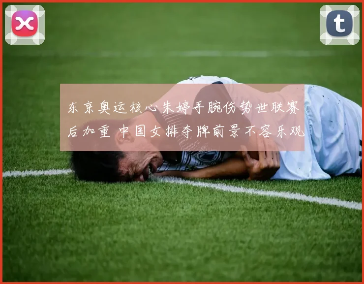 东京奥运核心朱婷手腕伤势世联赛后加重 中国女排夺牌前景不容乐观