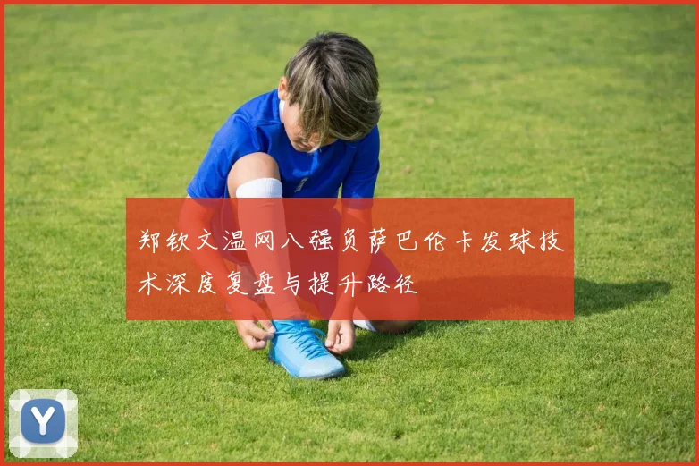 郑钦文温网八强负萨巴伦卡发球技术深度复盘与提升路径