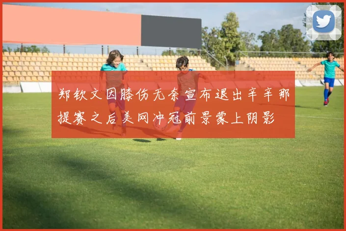 郑钦文因膝伤无奈宣布退出辛辛那提赛之后美网冲冠前景蒙上阴影
