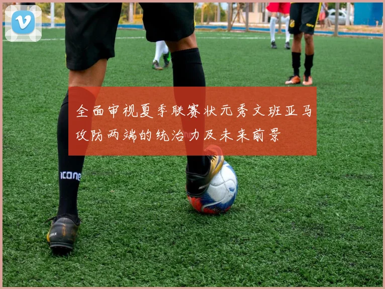 全面审视夏季联赛状元秀文班亚马攻防两端的统治力及未来前景