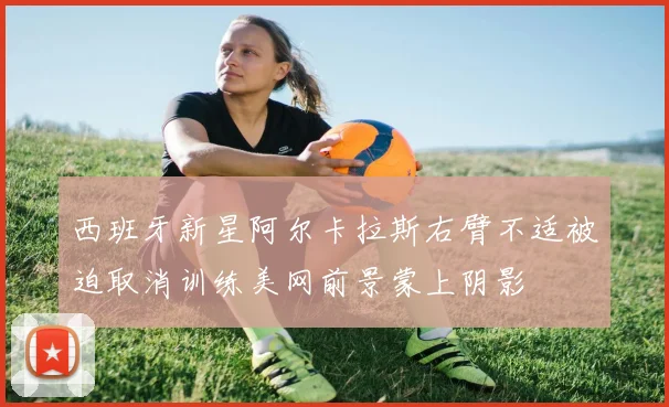 西班牙新星阿尔卡拉斯右臂不适被迫取消训练美网前景蒙上阴影