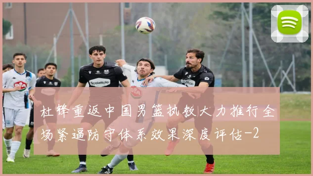 杜锋重返中国男篮执教大力推行全场紧逼防守体系效果深度评估