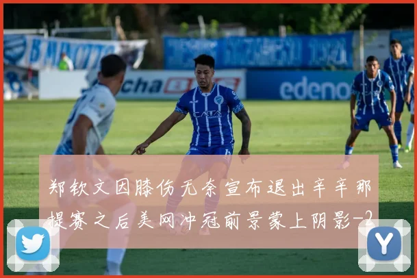郑钦文因膝伤无奈宣布退出辛辛那提赛之后美网冲冠前景蒙上阴影