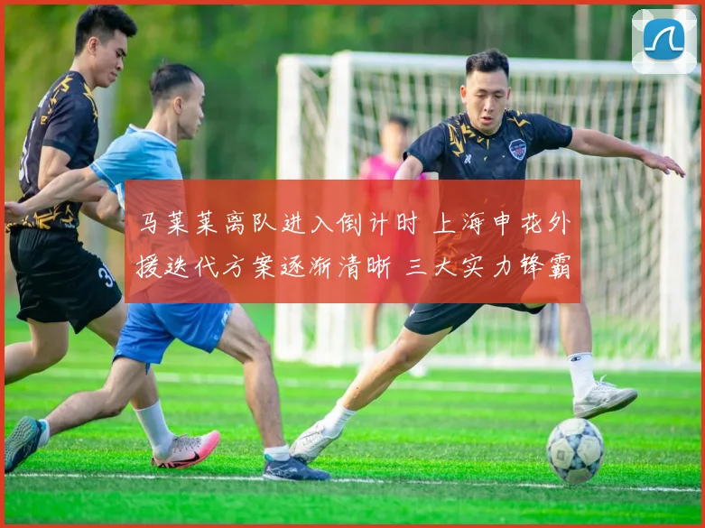马莱莱离队进入倒计时 上海申花外援迭代方案逐渐清晰 三大实力锋霸候选浮出水面 引发球迷热议