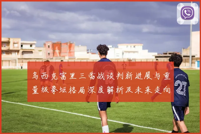 乌西克富里三番战谈判新进展与重量级拳坛格局深度解析及未来走向